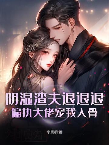 阴湿渣夫退退退!偏执大佬宠我入骨全文免费阅读